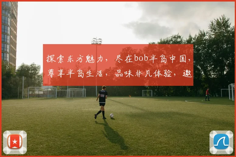 探索东方魅力，尽在bob半岛中国，尊享半岛生活，品味非凡体验，邀您共鉴