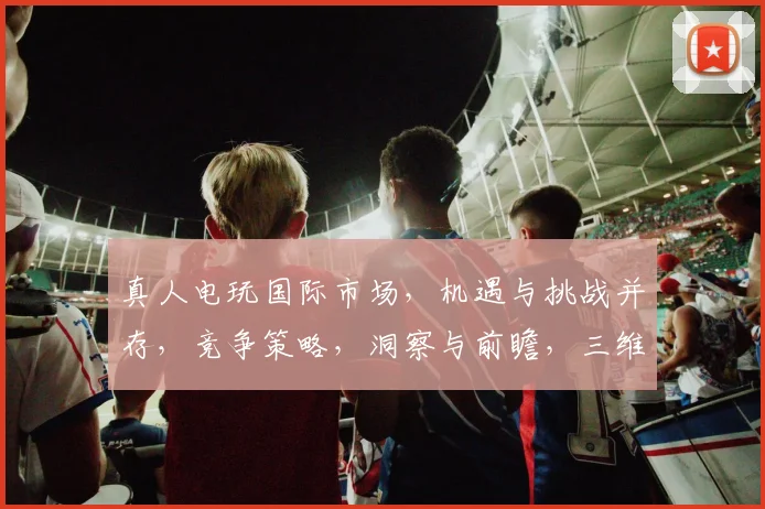 真人电玩国际市场，机遇与挑战并存，竞争策略，洞察与前瞻，三维度解析逗