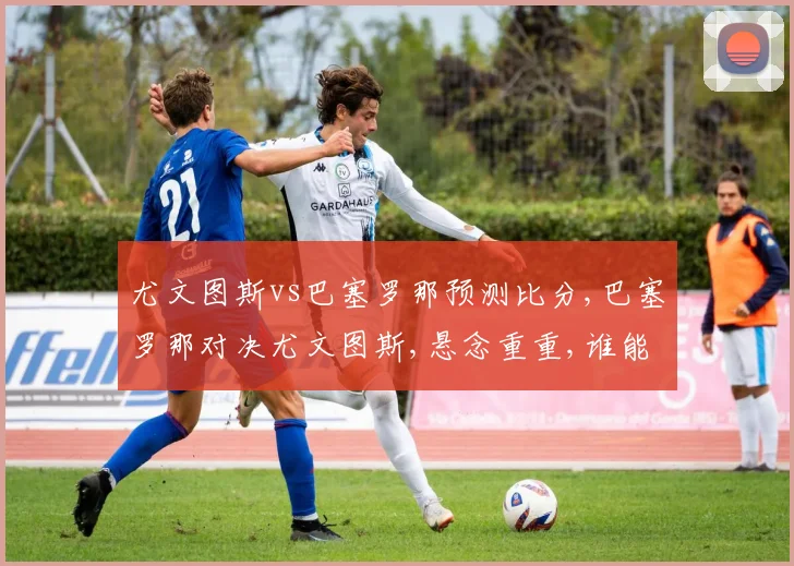 尤文图斯vs巴塞罗那预测比分,巴塞罗那对决尤文图斯,悬念重重,谁能笑到最后